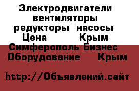 Электродвигатели, вентиляторы, редукторы, насосы › Цена ­ 100 - Крым, Симферополь Бизнес » Оборудование   . Крым